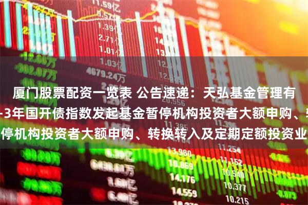 厦门股票配资一览表 公告速递：天弘基金管理有限公司关于天弘中债1-3年国开债指数发起基金暂停机构投资者大额申购、转换转入及定期定额投资业务