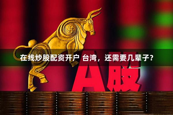 在线炒股配资开户 台湾，还需要几辈子？