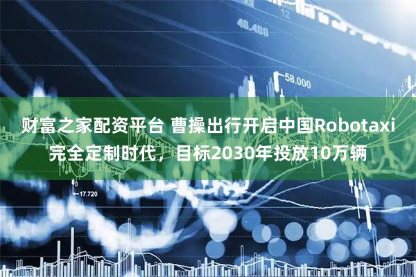 财富之家配资平台 曹操出行开启中国Robotaxi完全定制时代，目标2030年投放10万辆