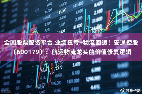 全国股票配资平台 业绩扭亏+物流回暖！安通控股（600179）：航运物流龙头的价值修复逻辑