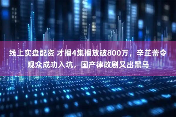 线上实盘配资 才播4集播放破800万，辛芷蕾令观众成功入坑，国产律政剧又出黑马