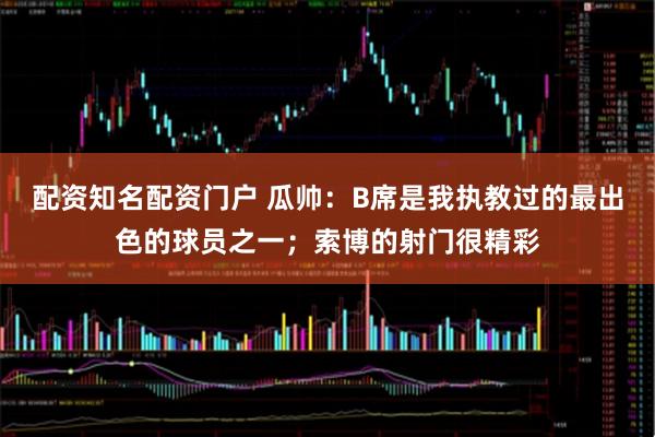 配资知名配资门户 瓜帅：B席是我执教过的最出色的球员之一；索博的射门很精彩
