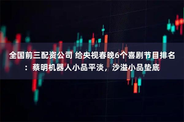 全国前三配资公司 给央视春晚6个喜剧节目排名：蔡明机器人小品平淡，沙溢小品垫底