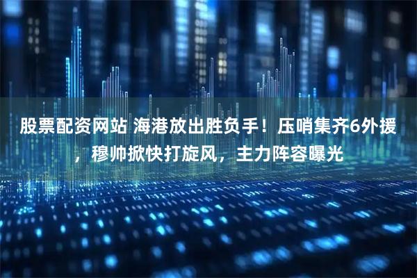 股票配资网站 海港放出胜负手！压哨集齐6外援，穆帅掀快打旋风，主力阵容曝光