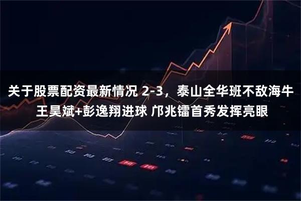 关于股票配资最新情况 2-3，泰山全华班不敌海牛 王昊斌+彭逸翔进球 邝兆镭首秀发挥亮眼