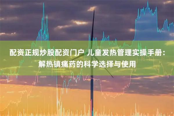 配资正规炒股配资门户 儿童发热管理实操手册：解热镇痛药的科学选择与使用