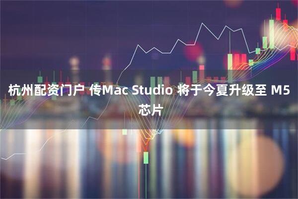杭州配资门户 传Mac Studio 将于今夏升级至 M5 芯片
