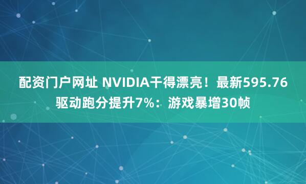 配资门户网址 NVIDIA干得漂亮！最新595.76驱动跑分提升7%：游戏暴增30帧