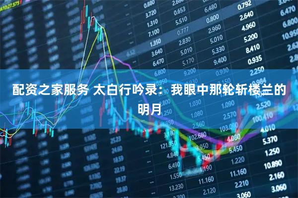 配资之家服务 太白行吟录：我眼中那轮斩楼兰的明月