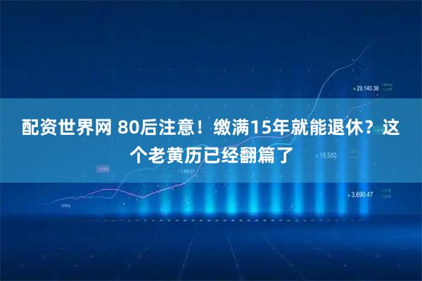 配资世界网 80后注意！缴满15年就能退休？这个老黄历已经翻篇了