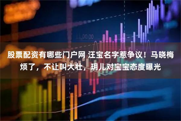 股票配资有哪些门户网 汪宝名字惹争议！马晓梅烦了，不让叫大壮，玥儿对宝宝态度曝光