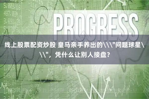 线上股票配资炒股 皇马亲手养出的\＂问题球星\＂，凭什么让别人接盘？