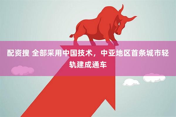 配资搜 全部采用中国技术，中亚地区首条城市轻轨建成通车