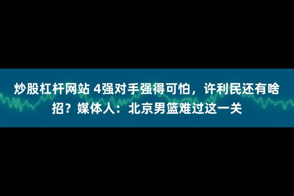炒股杠杆网站 4强对手强得可怕，许利民还有啥招？媒体人：北京男篮难过这一关