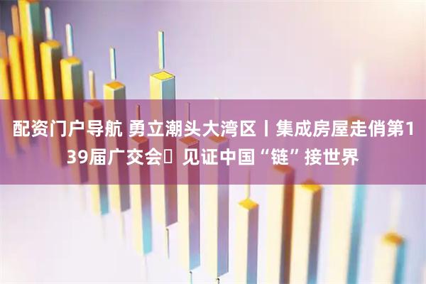 配资门户导航 勇立潮头大湾区丨集成房屋走俏第139届广交会 见证中国“链”接世界