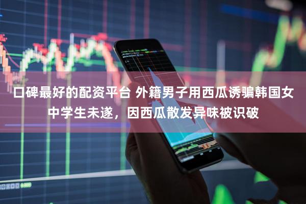 口碑最好的配资平台 外籍男子用西瓜诱骗韩国女中学生未遂，因西瓜散发异味被识破