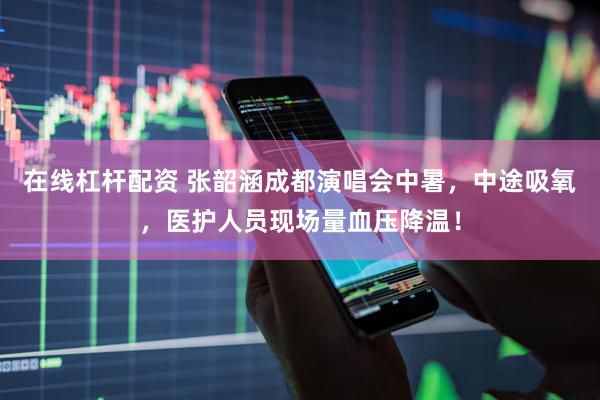 在线杠杆配资 张韶涵成都演唱会中暑，中途吸氧，医护人员现场量血压降温！