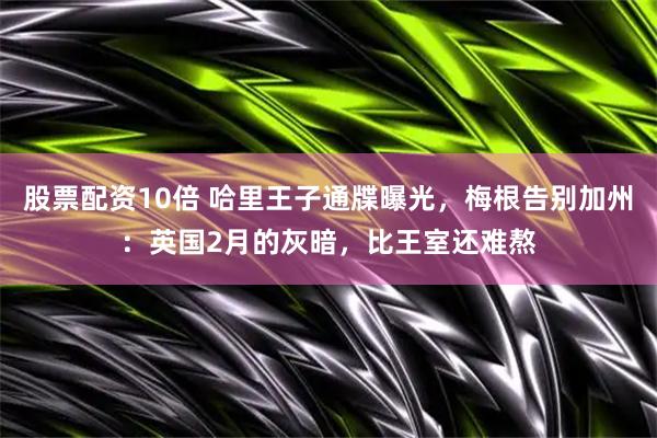 股票配资10倍 哈里王子通牒曝光，梅根告别加州：英国2月的灰暗，比王室还难熬