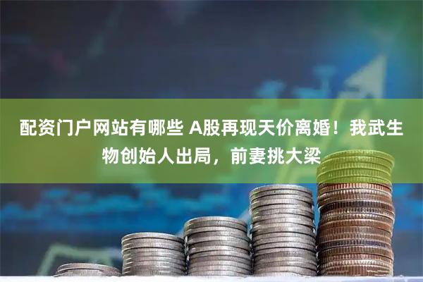 配资门户网站有哪些 A股再现天价离婚！我武生物创始人出局，前妻挑大梁